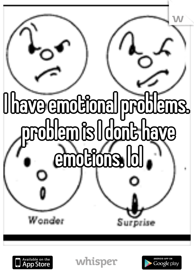 I have emotional problems. problem is I dont have emotions. lol