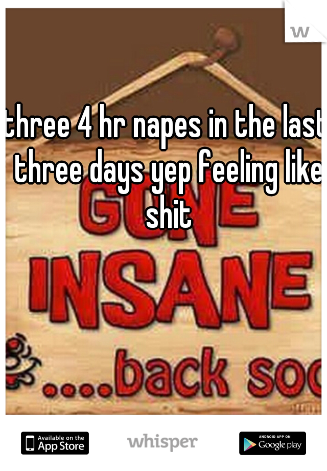 three 4 hr napes in the last three days yep feeling like shit