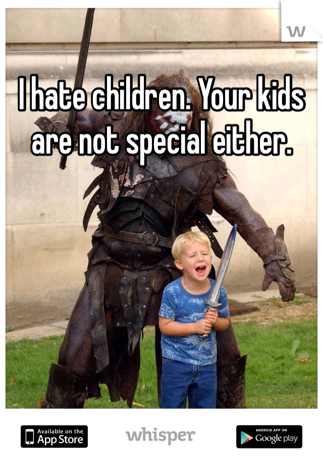 I hate children. Your kids are not special either. 