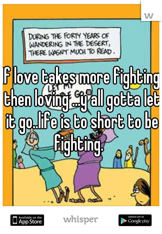 If love takes more fighting then loving ...y"all gotta let it go..life is to short to be fighting.  