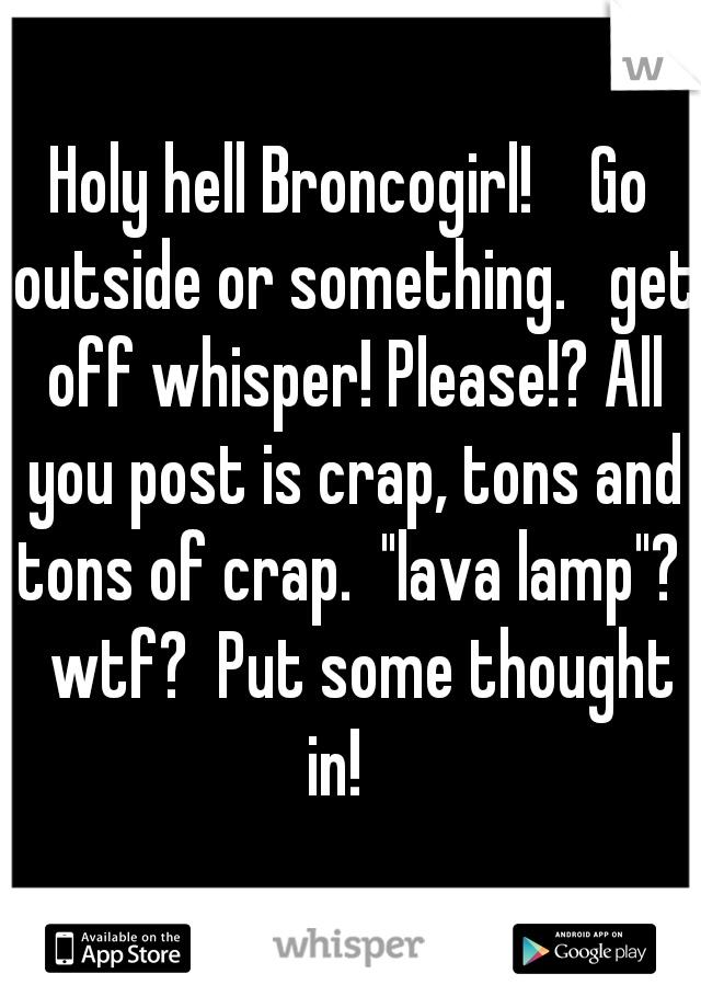 Holy hell Broncogirl!    Go outside or something.   get off whisper! Please!? All you post is crap, tons and tons of crap.  "lava lamp"?   wtf?  Put some thought in!   