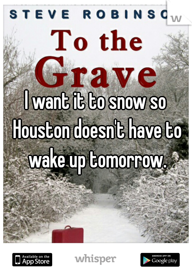 I want it to snow so Houston doesn't have to wake up tomorrow.