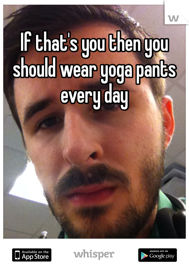 If that's you then you should wear yoga pants every day
