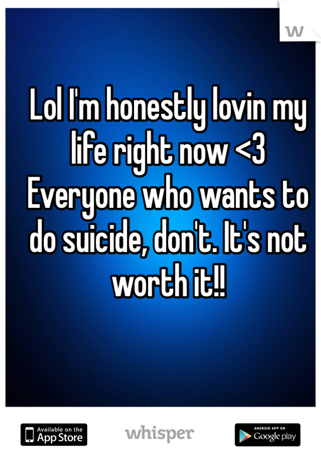 Lol I'm honestly lovin my life right now <3 
Everyone who wants to do suicide, don't. It's not worth it!! 