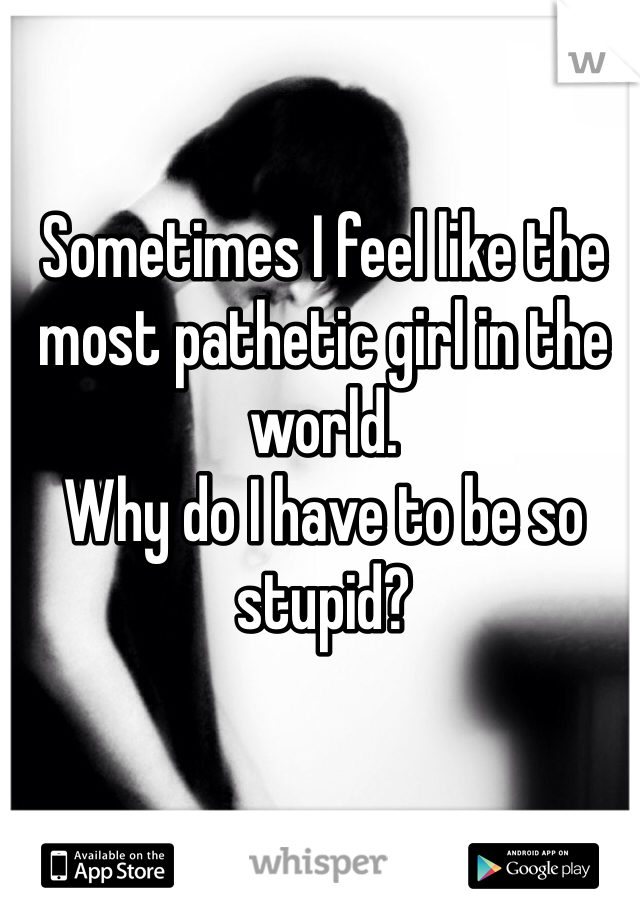 Sometimes I feel like the most pathetic girl in the world. 
Why do I have to be so stupid?