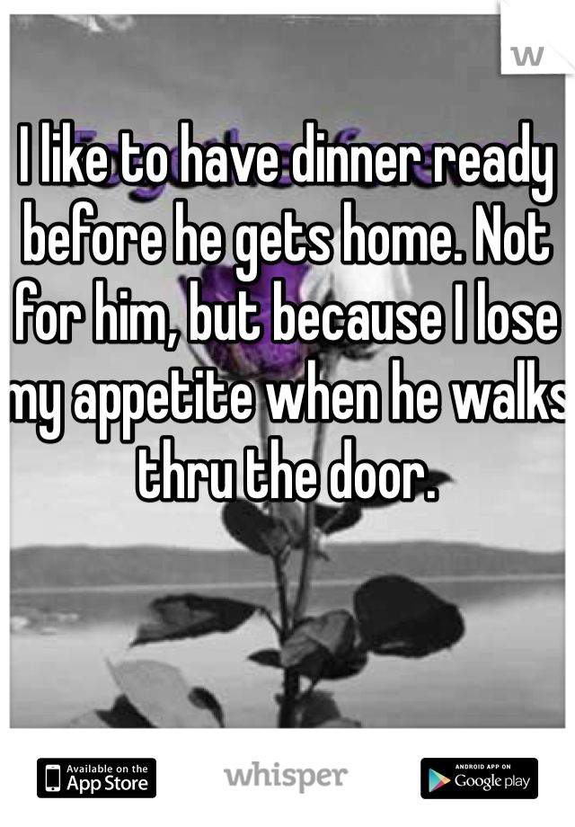 I like to have dinner ready before he gets home. Not for him, but because I lose my appetite when he walks thru the door. 