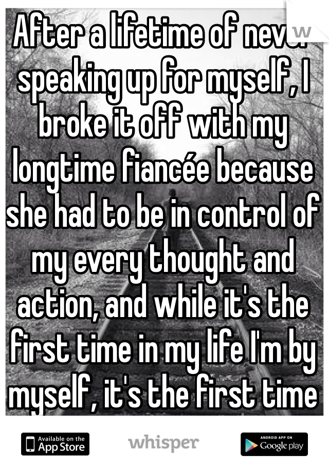 After a lifetime of never speaking up for myself, I broke it off with my longtime fiancée because she had to be in control of my every thought and action, and while it's the first time in my life I'm by myself, it's the first time I've felt peace