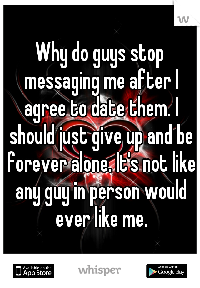 Why do guys stop messaging me after I agree to date them. I should just give up and be forever alone. It's not like any guy in person would ever like me.