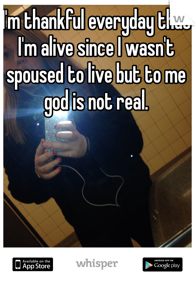 I'm thankful everyday that I'm alive since I wasn't spoused to live but to me god is not real. 