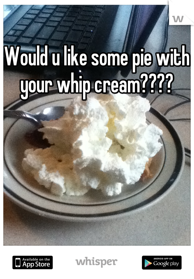 Would u like some pie with your whip cream????