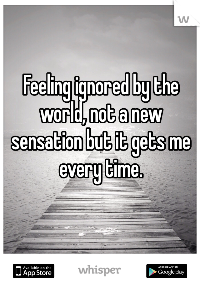 Feeling ignored by the world, not a new sensation but it gets me every time.