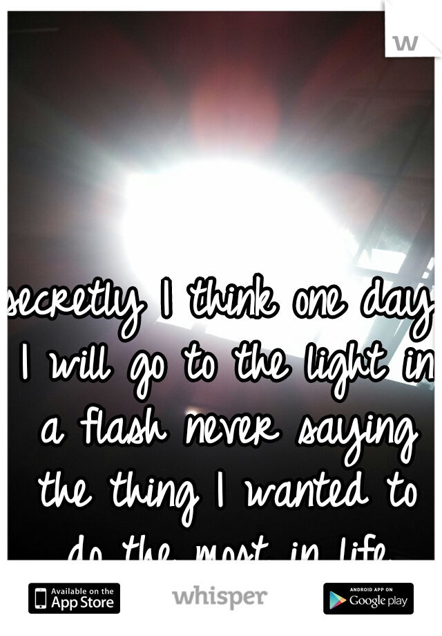 secretly I think one day I will go to the light in a flash never saying the thing I wanted to do the most in life