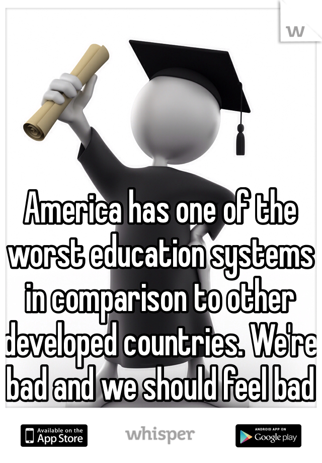 America has one of the worst education systems in comparison to other developed countries. We're bad and we should feel bad