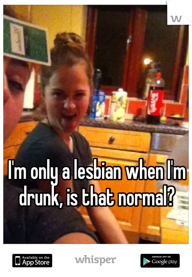 I'm only a lesbian when I'm drunk, is that normal? 