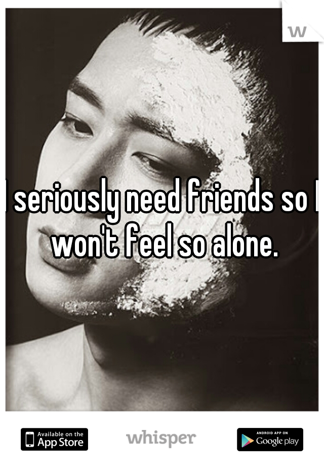 I seriously need friends so I won't feel so alone.