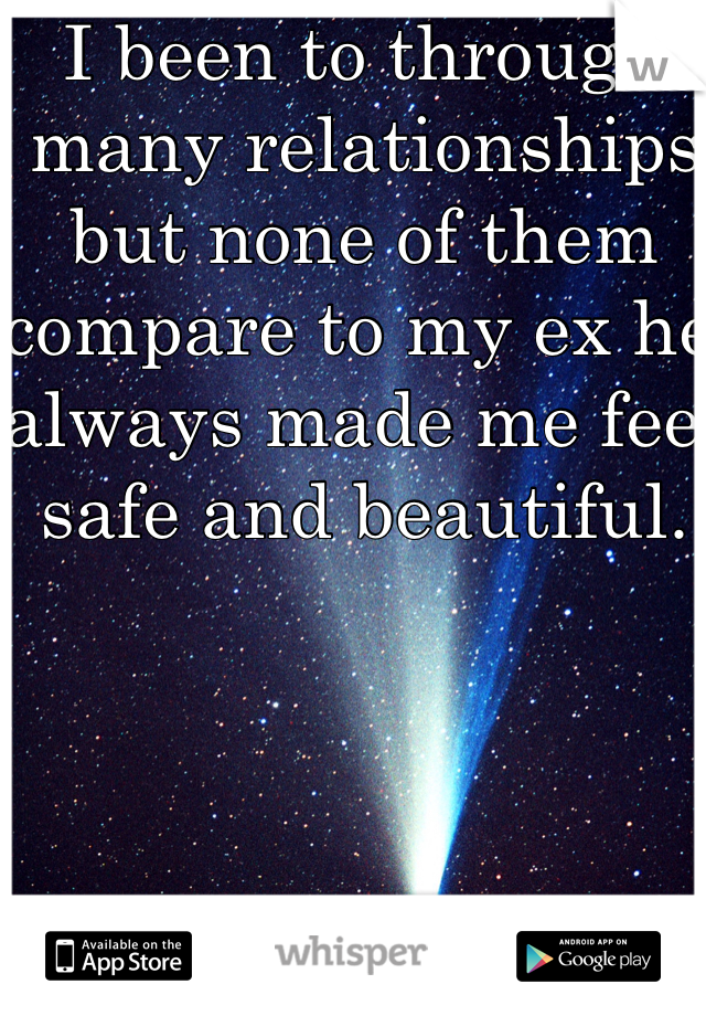 I been to through many relationships but none of them compare to my ex he always made me feel safe and beautiful.