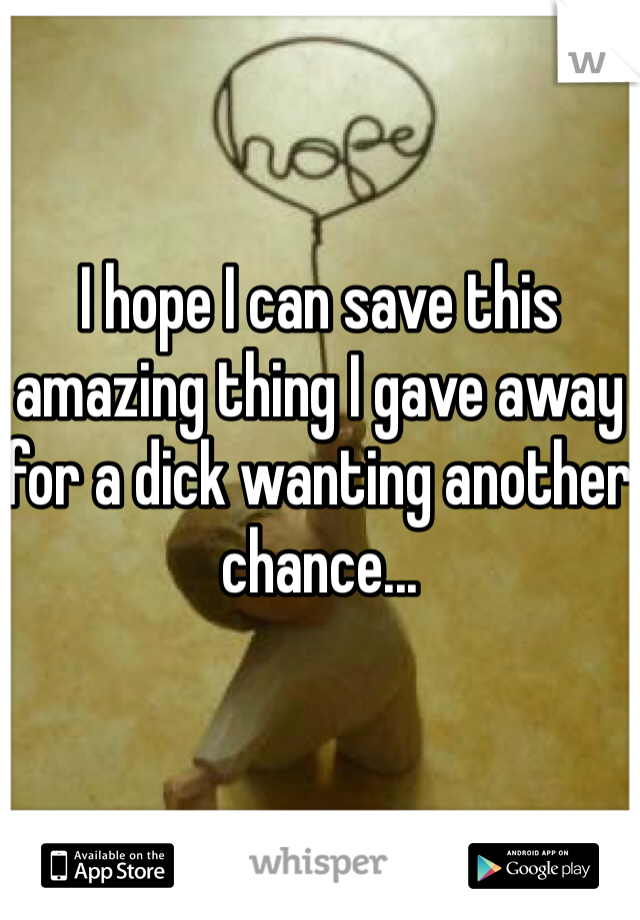 I hope I can save this amazing thing I gave away for a dick wanting another chance... 