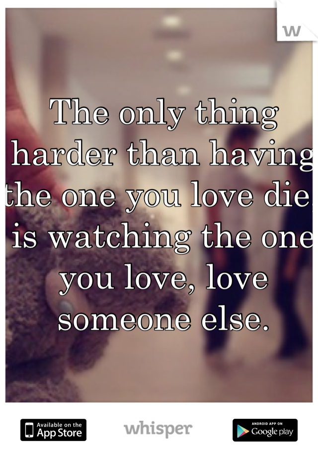 The only thing harder than having the one you love die, is watching the one you love, love someone else.