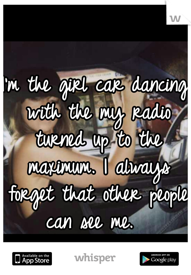 I'm the girl car dancing with the my radio turned up to the maximum. I always forget that other people can see me.  