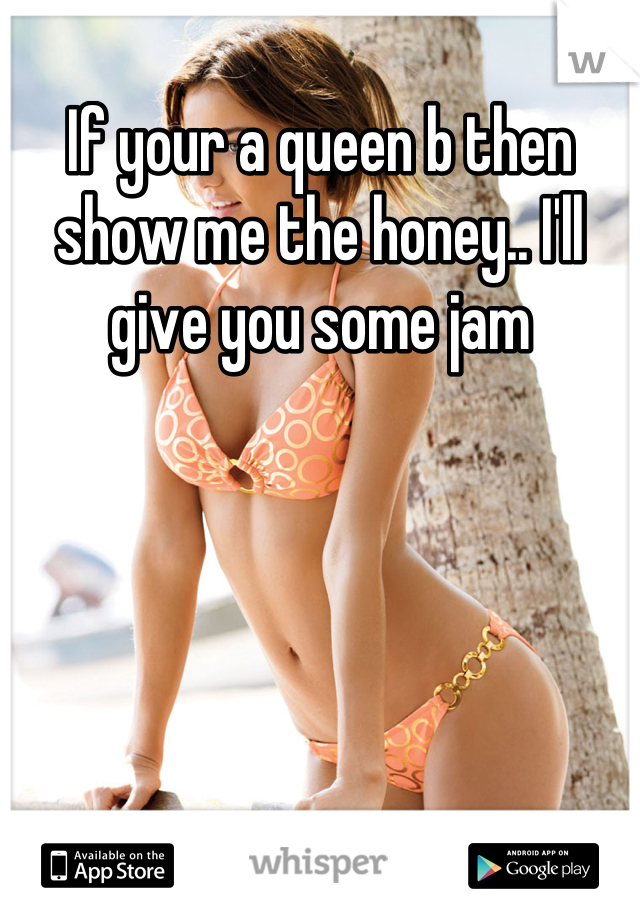 If your a queen b then show me the honey.. I'll give you some jam