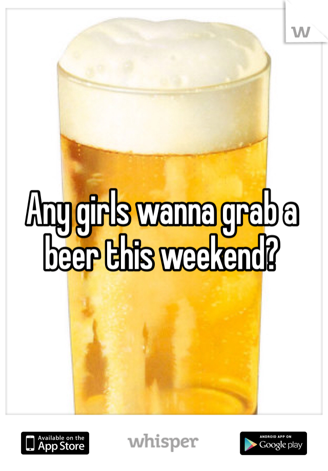 Any girls wanna grab a beer this weekend?