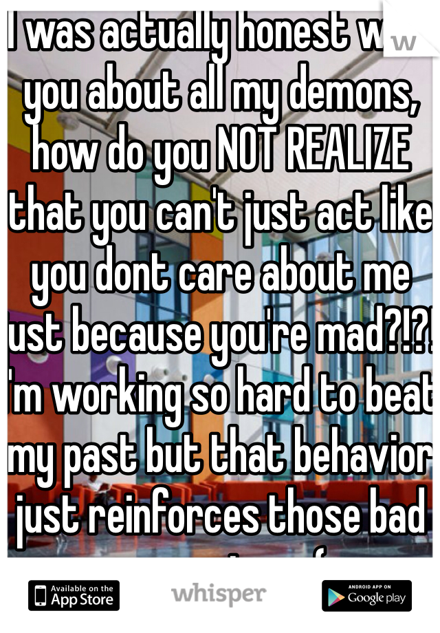 I was actually honest with you about all my demons, how do you NOT REALIZE that you can't just act like you dont care about me just because you're mad?!?! I'm working so hard to beat my past but that behavior just reinforces those bad memories... :(