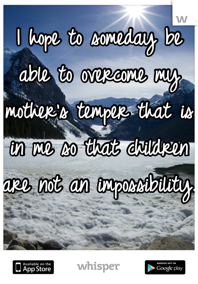 I hope to someday be able to overcome my mother's temper that is in me so that children are not an impossibility. 