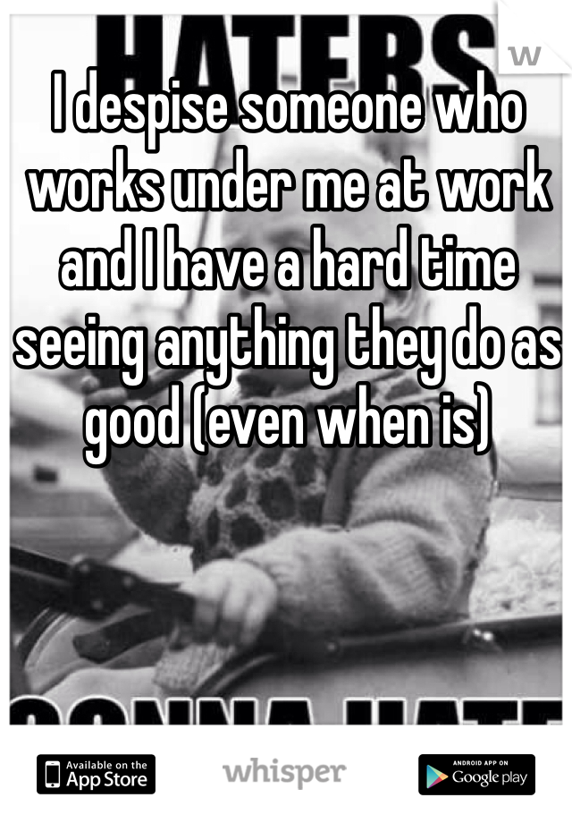 I despise someone who works under me at work and I have a hard time seeing anything they do as good (even when is)