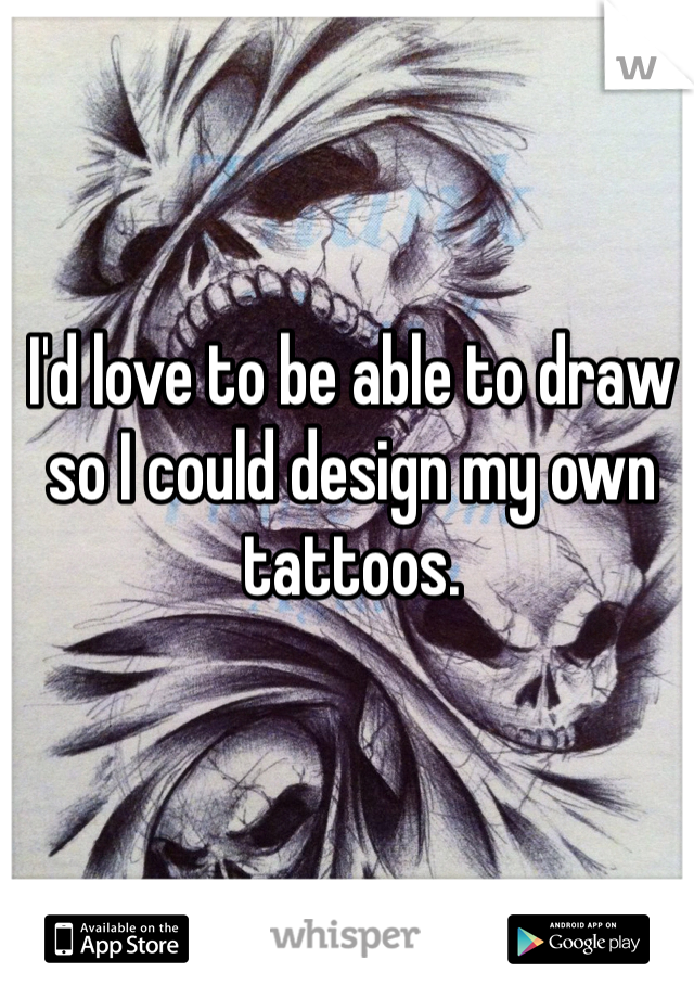 I'd love to be able to draw so I could design my own tattoos.