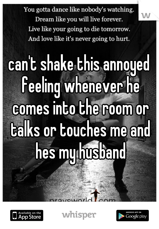 can't shake this annoyed feeling whenever he comes into the room or talks or touches me and hes my husband