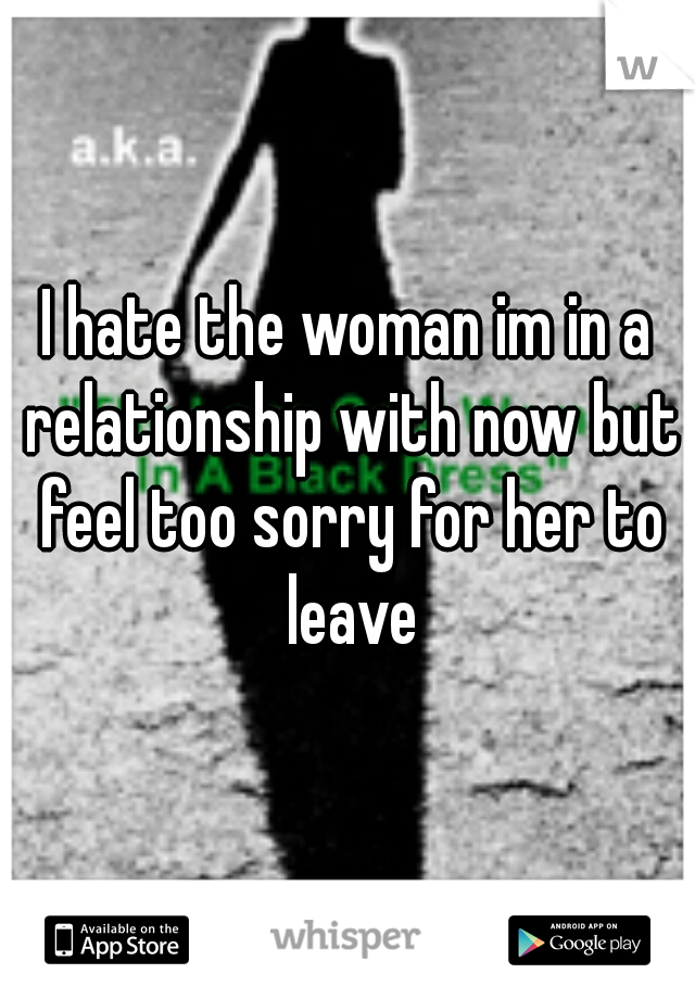 I hate the woman im in a relationship with now but feel too sorry for her to leave