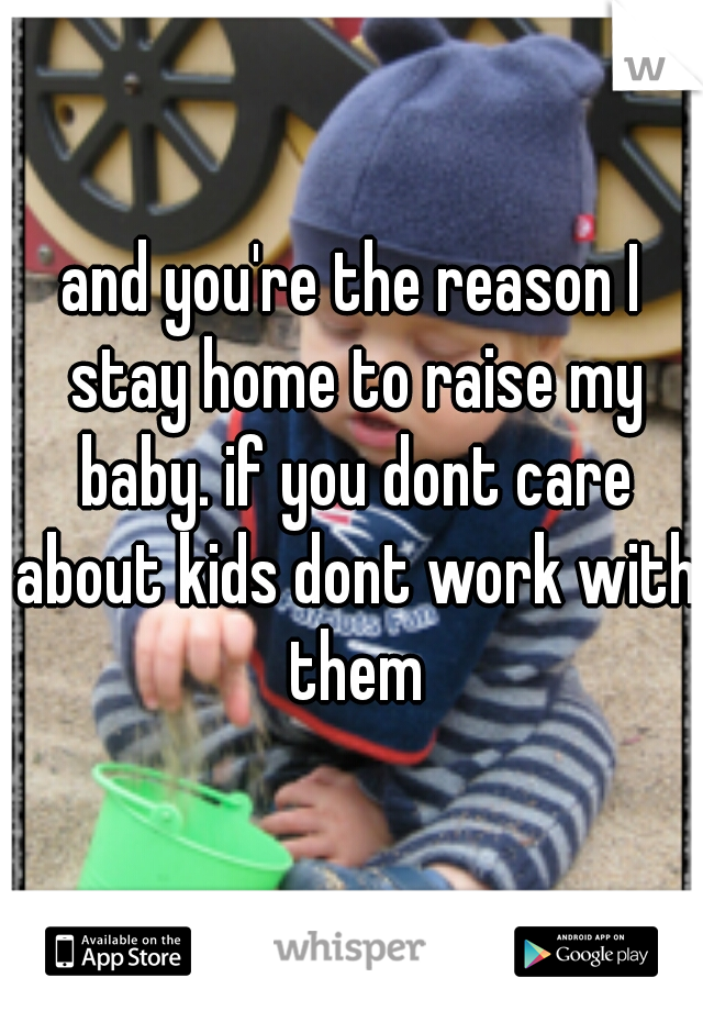 and you're the reason I stay home to raise my baby. if you dont care about kids dont work with them