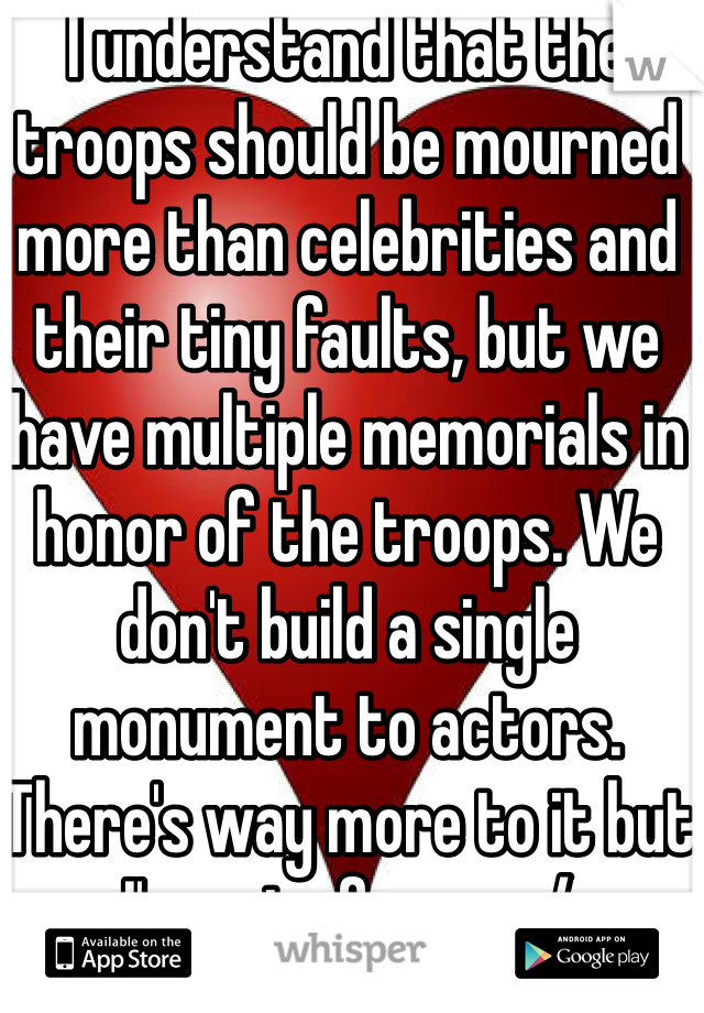 I understand that the troops should be mourned more than celebrities and their tiny faults, but we have multiple memorials in honor of the troops. We don't build a single monument to actors. There's way more to it but I'm out of room :/