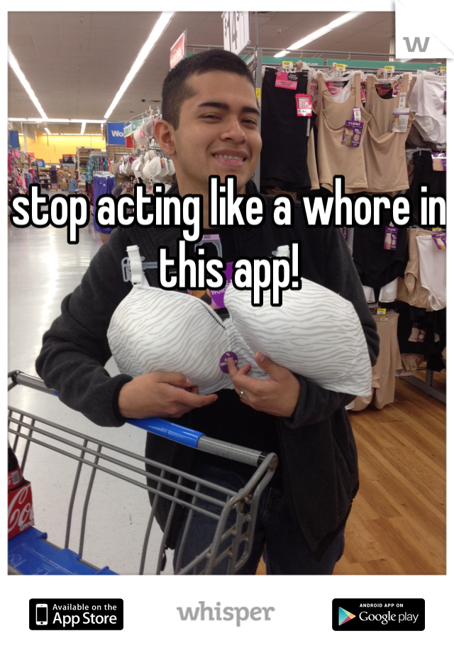 stop acting like a whore in this app! 