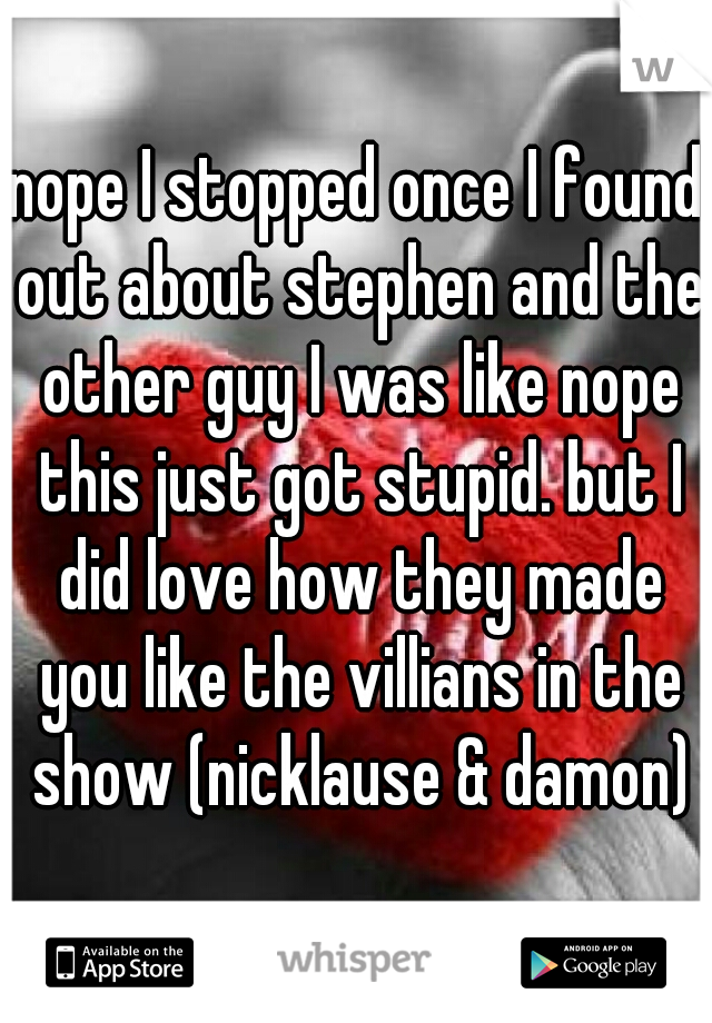 nope I stopped once I found out about stephen and the other guy I was like nope this just got stupid. but I did love how they made you like the villians in the show (nicklause & damon)