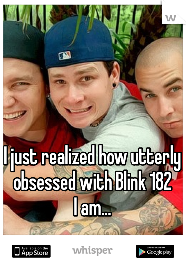 I just realized how utterly obsessed with Blink 182 
I am...