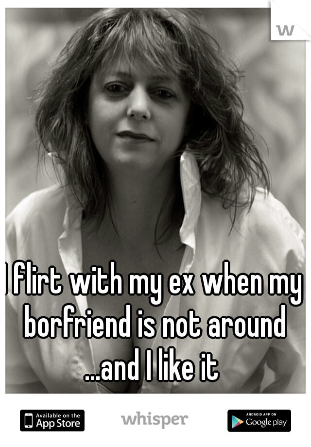 I flirt with my ex when my borfriend is not around
...and I like it