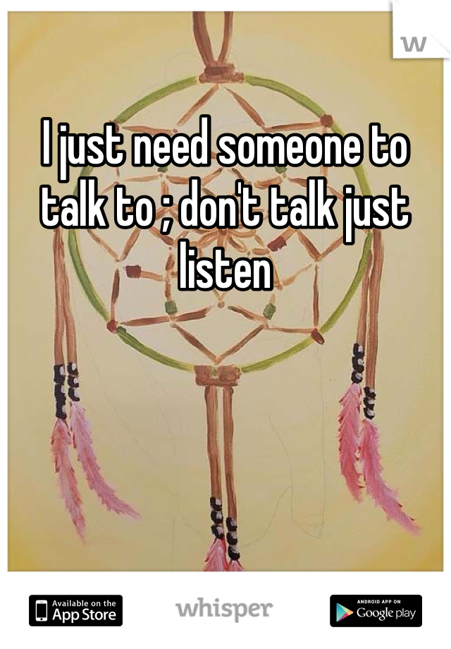 I just need someone to talk to ; don't talk just listen