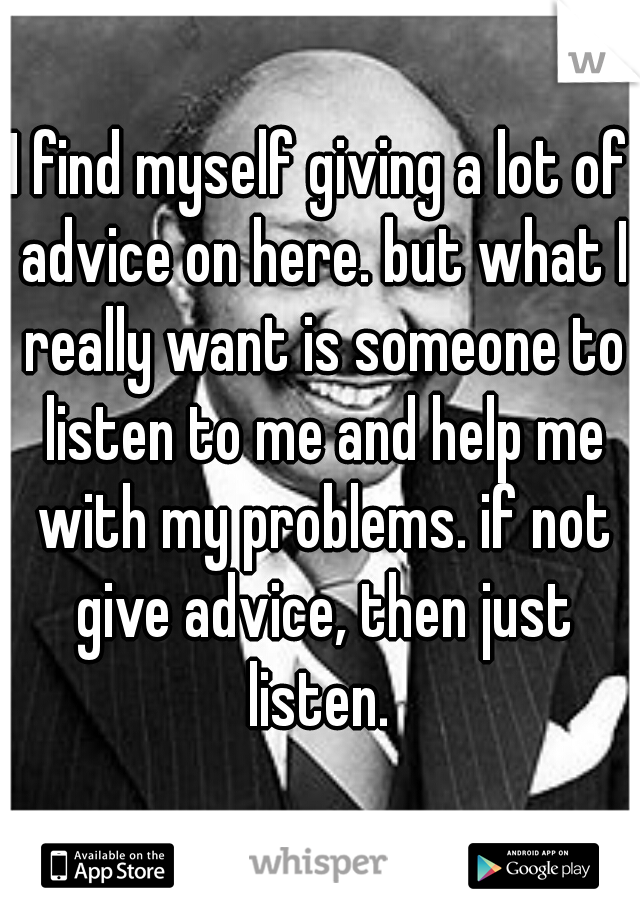 I find myself giving a lot of advice on here. but what I really want is someone to listen to me and help me with my problems. if not give advice, then just listen. 