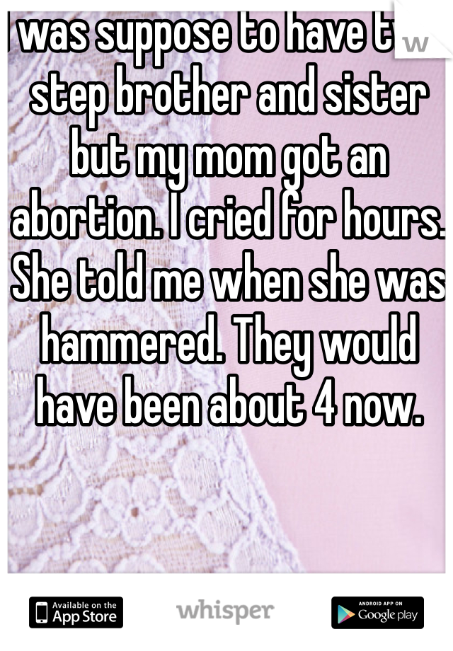 I was suppose to have twin step brother and sister but my mom got an abortion. I cried for hours. She told me when she was hammered. They would have been about 4 now. 