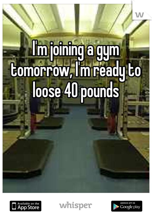 I'm joining a gym tomorrow, I'm ready to loose 40 pounds 