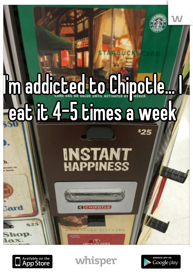 I'm addicted to Chipotle... I eat it 4-5 times a week 