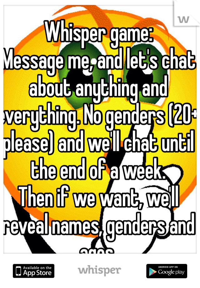 Whisper game:
Message me, and let's chat about anything and everything. No genders (20+ please) and we'll chat until the end of a week. 
Then if we want, we'll reveal names, genders and ages.
