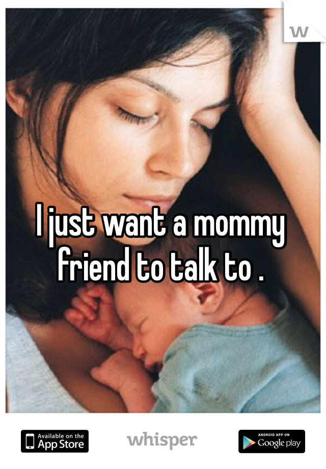 I just want a mommy friend to talk to . 