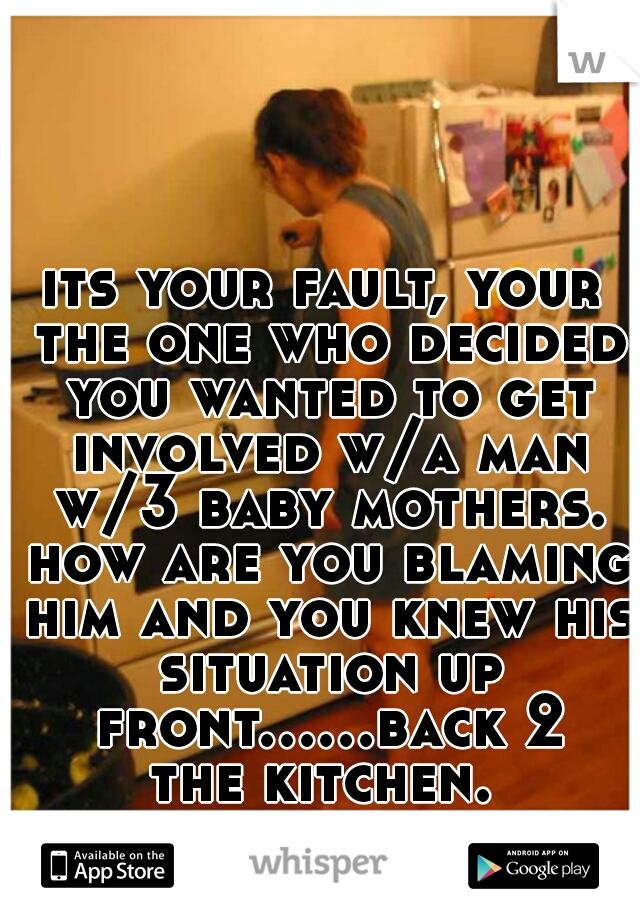 its your fault, your the one who decided you wanted to get involved w/a man w/3 baby mothers. how are you blaming him and you knew his situation up front......back 2 the kitchen. 