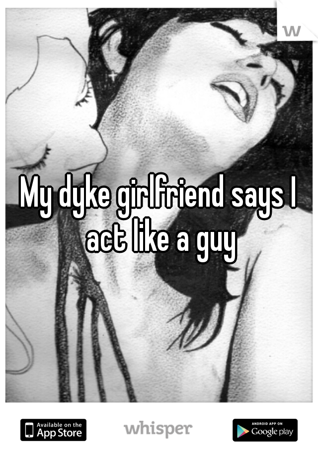 My dyke girlfriend says I act like a guy