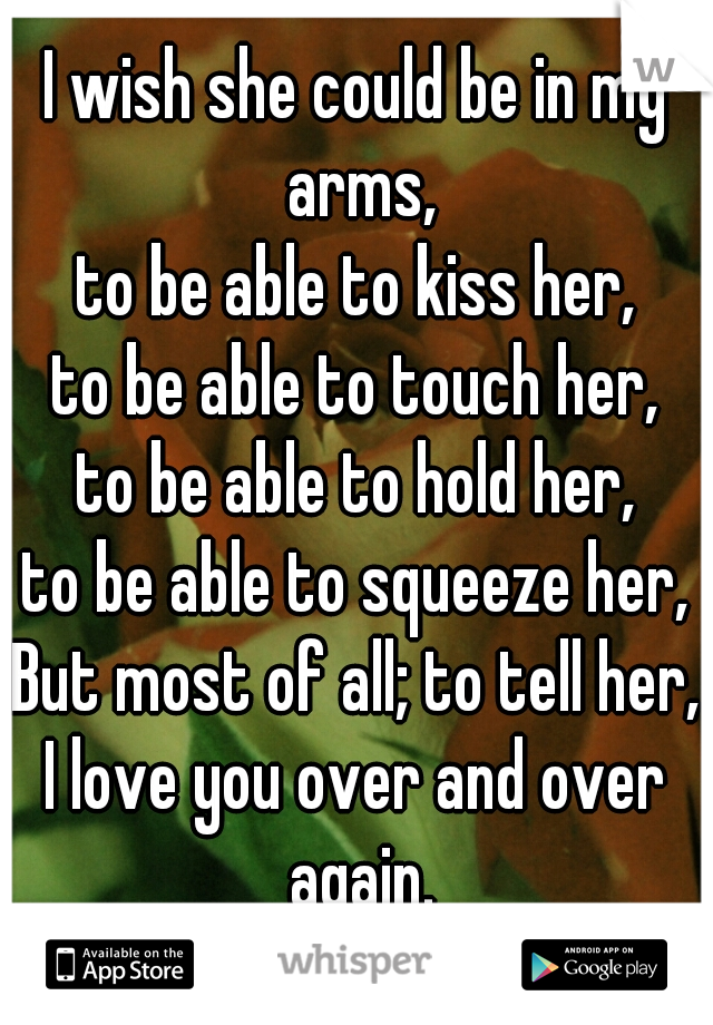 I wish she could be in my arms,
to be able to kiss her,
to be able to touch her,
to be able to hold her,
to be able to squeeze her,
But most of all; to tell her,
I love you over and over again.