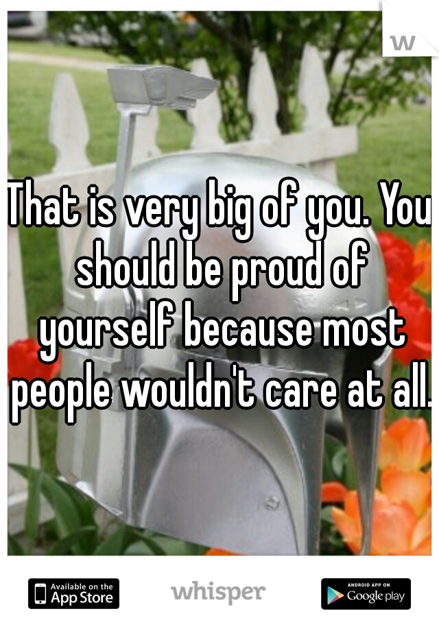 That is very big of you. You should be proud of yourself because most people wouldn't care at all.