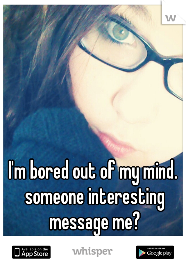 I'm bored out of my mind. someone interesting message me?