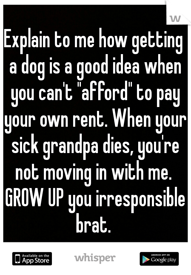 Explain to me how getting a dog is a good idea when you can't "afford" to pay your own rent. When your sick grandpa dies, you're not moving in with me.  GROW UP you irresponsible brat. 